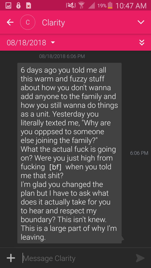 "6 days ago you told me all this warm and fuzzy stuff about how you don't wanna add anyone to the family and how you still wanna do things as a unit. Yesterday you literally texted me, "why are you opposed to someone else joining the family?" What the actual fuck is going on? Were you just high from Fucking [boyfriend] when you told me that shit? I'm glad you changed the plan but i have to ask what does it actually take for you to hear and respect my boundary? This isn't new. This is a large part of why I'm leaving.